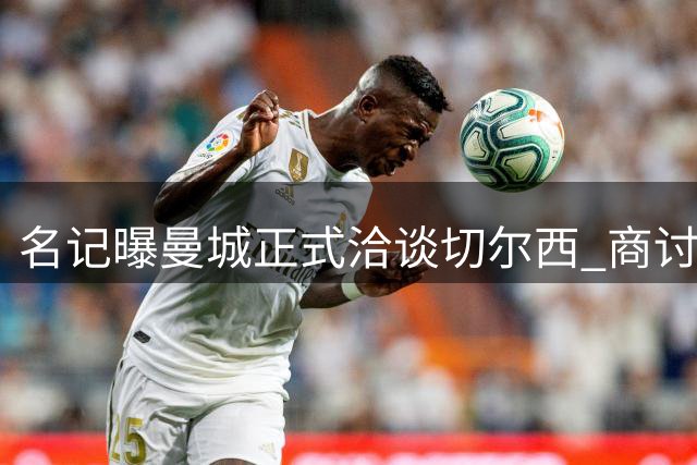 名记曝曼城正式洽谈切尔西 商讨恩佐转会事宜