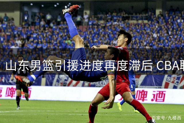 山东男篮引援进度再度滞后 CBA联赛注册截止前外援仍未到位