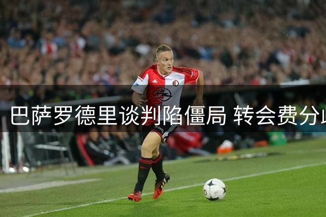 巴萨罗德里谈判陷僵局 转会费分歧成关键障碍