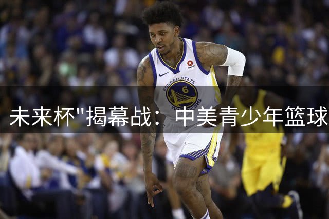 未来杯"揭幕战：中美青少年篮球精英正面交锋