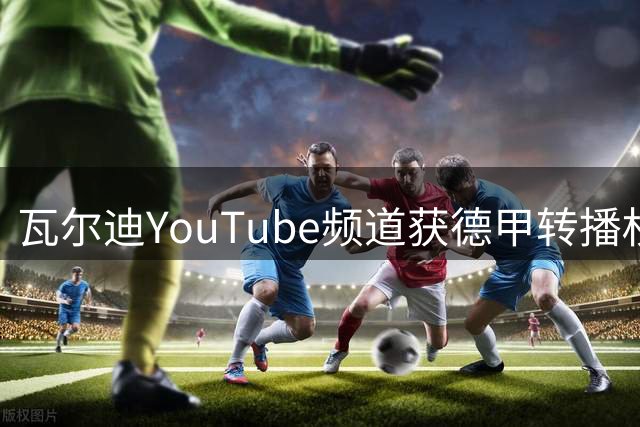 瓦尔迪YouTube频道获德甲转播权 联赛创新推广模式