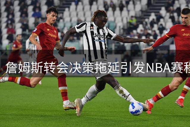 詹姆斯转会决策拖延引发NBA赛程调整难题