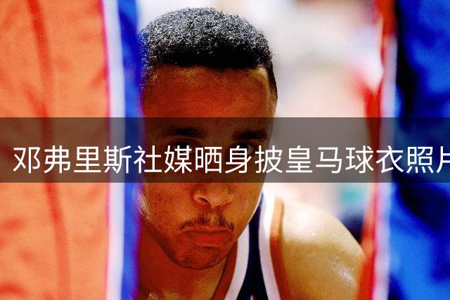 邓弗里斯社媒晒身披皇马球衣照片：新的篇章，保持同样的渴望