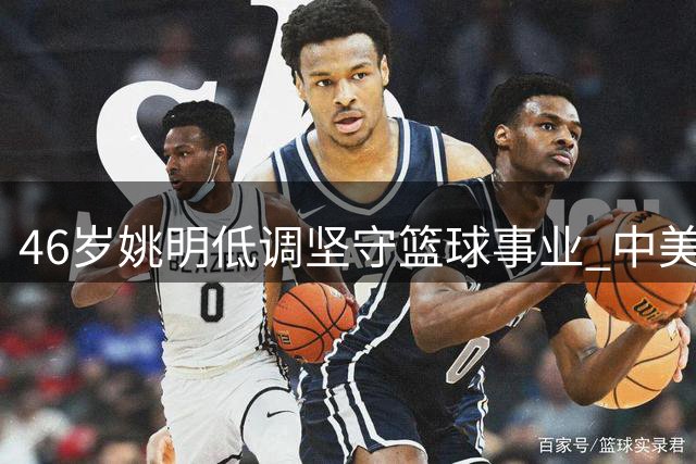 46岁姚明低调坚守篮球事业 中美两地分居生活引关注