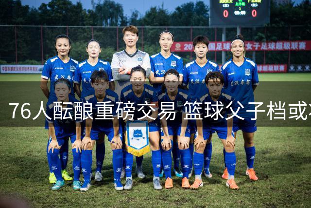 76人酝酿重磅交易 篮球父子档或将联手